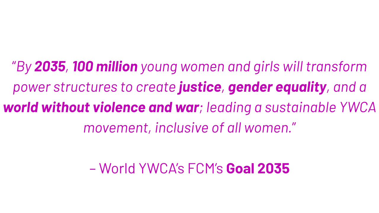 “By 2035, 100 million young women and girls will transform power structures to create justice, gender equality, and a world without violence and war; leading a sustainable YWCA movement, inclusive of all women.”